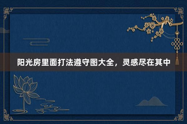 阳光房里面打法遵守图大全，灵感尽在其中
