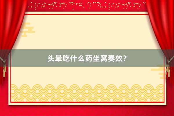 头晕吃什么药坐窝奏效？