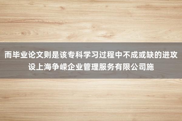 而毕业论文则是该专科学习过程中不成或缺的进攻设上海争嵘企业管理服务有限公司施